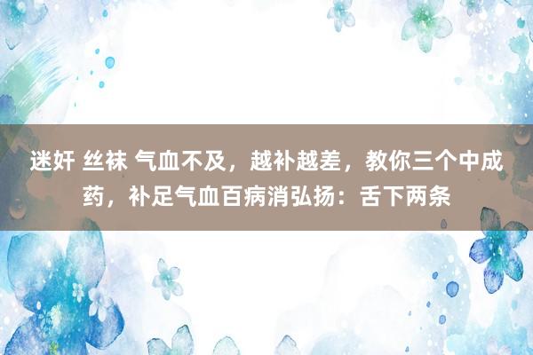 迷奸 丝袜 气血不及,越补越差,教你三个中成药,补足气血百病消弘扬:舌下两条