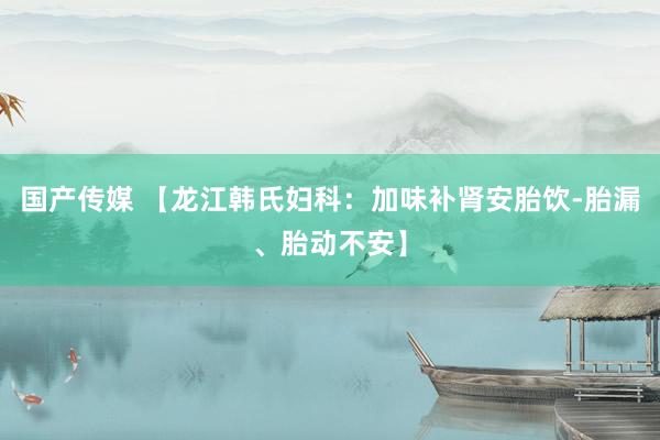 国产传媒 【龙江韩氏妇科:加味补肾安胎饮-胎漏、胎动不安】