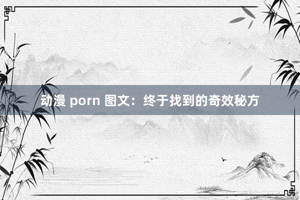 动漫 porn 图文：终于找到的奇效秘方