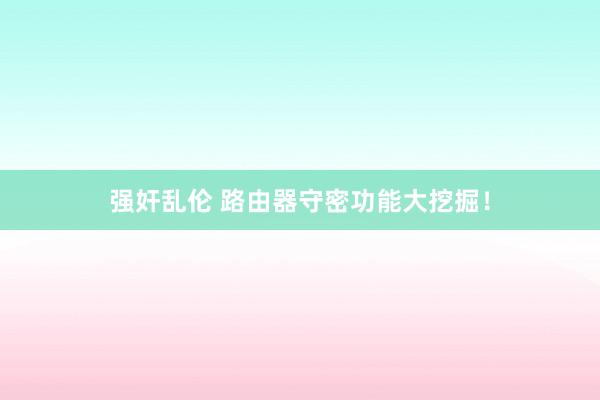 强奸乱伦 路由器守密功能大挖掘！