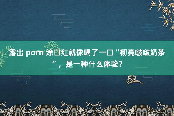露出 porn 涂口红就像喝了一口“彻亮啵啵奶茶”，是一种什么体验？