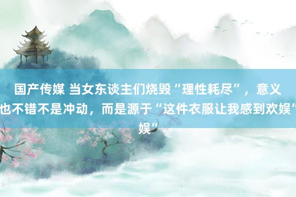 国产传媒 当女东谈主们烧毁“理性耗尽”，意义也不错不是冲动，而是源于“这件衣服让我感到欢娱”