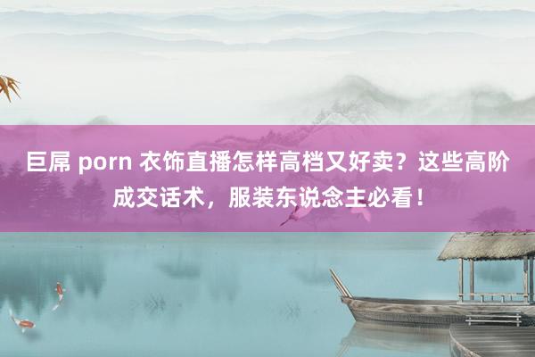 巨屌 porn 衣饰直播怎样高档又好卖？这些高阶成交话术，服装东说念主必看！