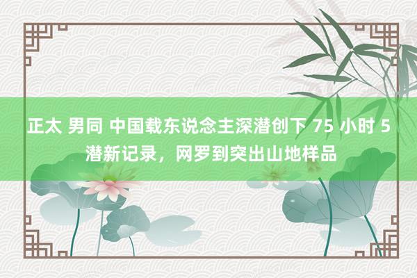 正太 男同 中国载东说念主深潜创下 75 小时 5 潜新记录,网罗到突出山地样品